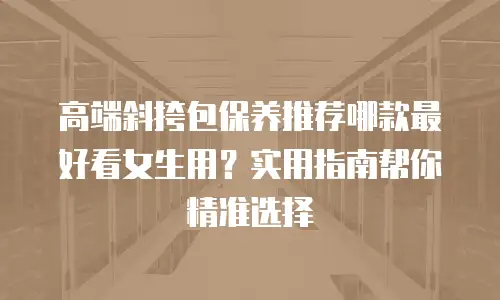 高端斜挎包保养推荐哪款最好看女生用？实用指南帮你精准选择