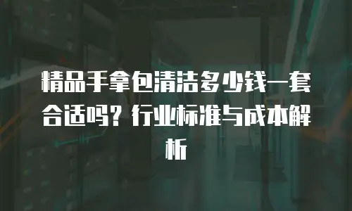 精品手拿包清洁多少钱一套合适吗？行业标准与成本解析