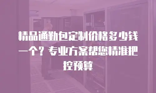精品通勤包定制价格多少钱一个？专业方案帮您精准把控预算