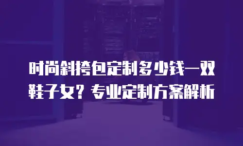 时尚斜挎包定制多少钱一双鞋子女？专业定制方案解析