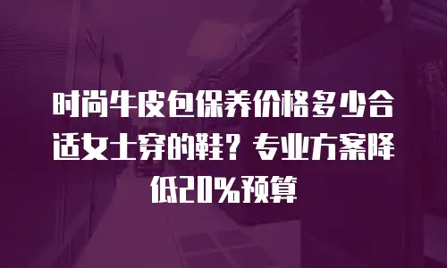 时尚牛皮包保养价格多少合适女士穿的鞋？专业方案降低20%预算