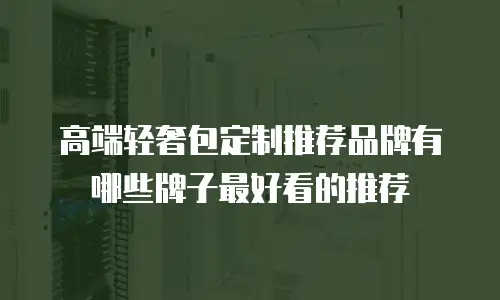 高端轻奢包定制推荐品牌有哪些牌子最好看的推荐