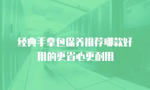 经典手拿包保养推荐哪款好用的更省心更耐用
