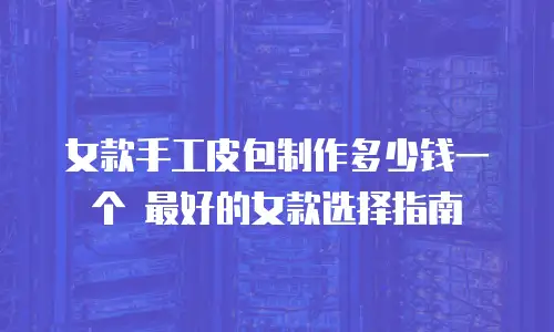 女款手工皮包制作多少钱一个 最好的女款选择指南