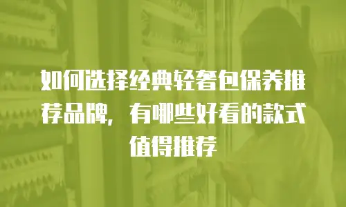 如何选择经典轻奢包保养推荐品牌，有哪些好看的款式值得推荐