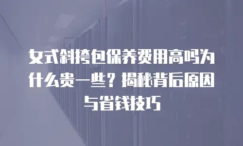 女式斜挎包保养费用高吗为什么贵一些？揭秘背后原因与省钱技巧