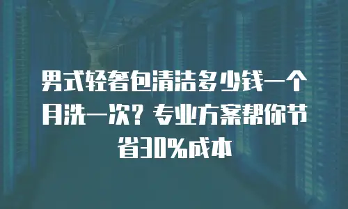 男式轻奢包清洁多少钱一个月洗一次？专业方案帮你节省30%成本