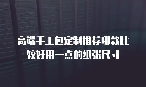 高端手工包定制推荐哪款比较好用一点的纸张尺寸