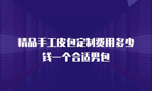 精品手工皮包定制费用多少钱一个合适男包