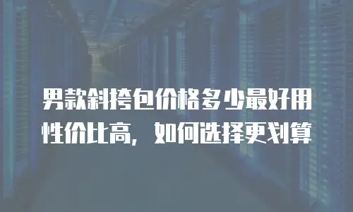 男款斜挎包价格多少最好用性价比高，如何选择更划算