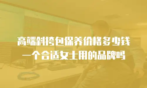 高端斜挎包保养价格多少钱一个合适女士用的品牌吗