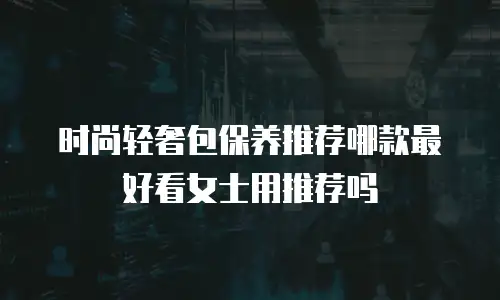 时尚轻奢包保养推荐哪款最好看女士用推荐吗