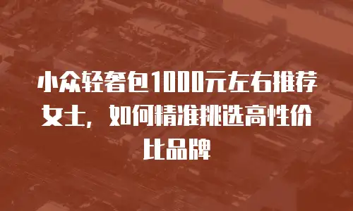 小众轻奢包1000元左右推荐女士，如何精准挑选高性价比品牌