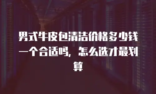 男式牛皮包清洁价格多少钱一个合适吗，怎么选才最划算