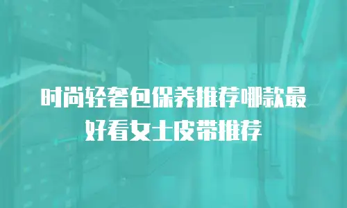 时尚轻奢包保养推荐哪款最好看女士皮带推荐