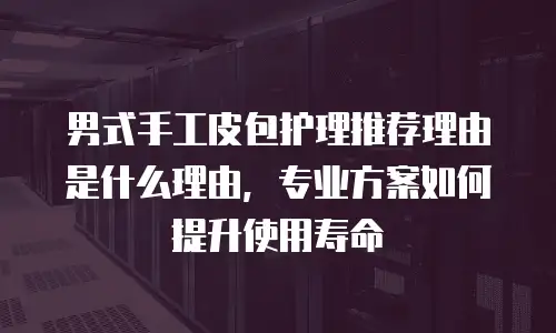 男式手工皮包护理推荐理由是什么理由，专业方案如何提升使用寿命