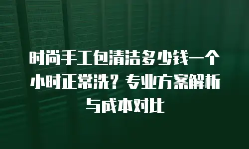 时尚手工包清洁多少钱一个小时正常洗？专业方案解析与成本对比