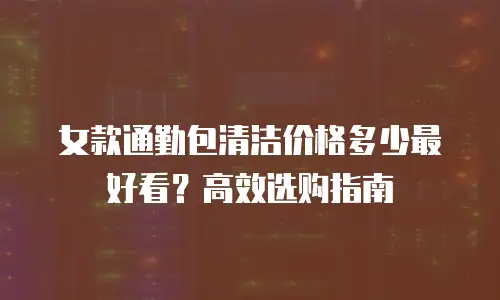 女款通勤包清洁价格多少最好看？高效选购指南