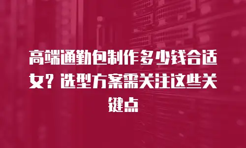高端通勤包制作多少钱合适女？选型方案需关注这些关键点
