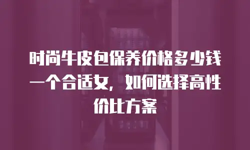 时尚牛皮包保养价格多少钱一个合适女，如何选择高性价比方案