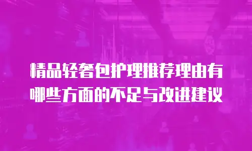 精品轻奢包护理推荐理由有哪些方面的不足与改进建议