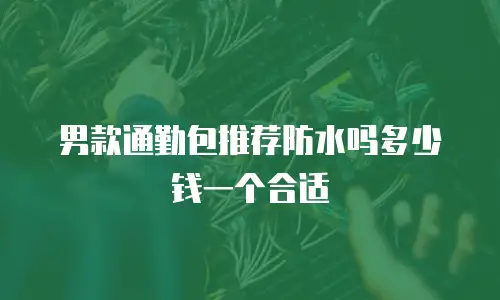 男款通勤包推荐防水吗多少钱一个合适