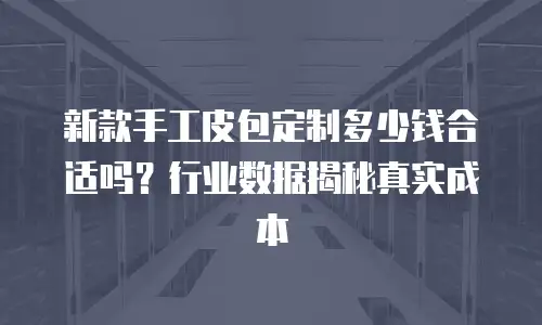 新款手工皮包定制多少钱合适吗？行业数据揭秘真实成本