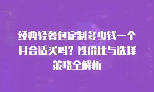 经典轻奢包定制多少钱一个月合适买吗？性价比与选择策略全解析