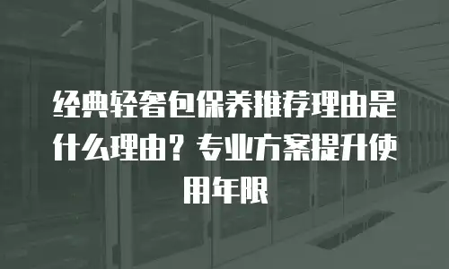 经典轻奢包保养推荐理由是什么理由？专业方案提升使用年限