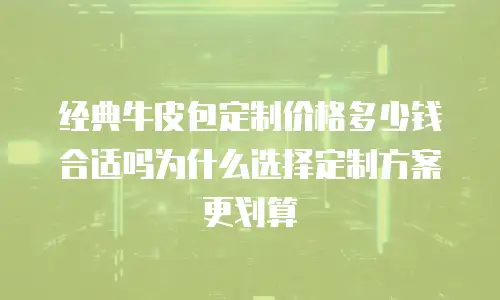 经典牛皮包定制价格多少钱合适吗为什么选择定制方案更划算