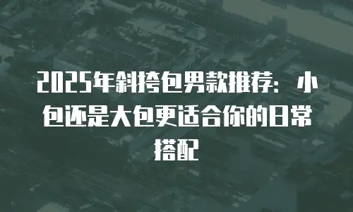 2025年斜挎包男款推荐：小包还是大包更适合你的日常搭配