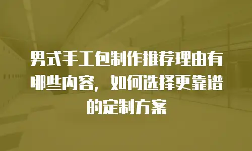 男式手工包制作推荐理由有哪些内容，如何选择更靠谱的定制方案