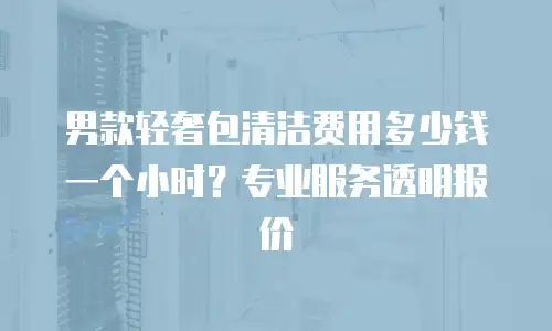 男款轻奢包清洁费用多少钱一个小时？专业服务透明报价