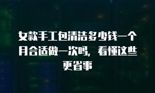 女款手工包清洁多少钱一个月合适做一次吗，看懂这些更省事