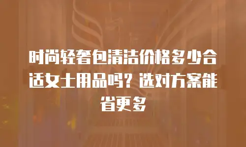 时尚轻奢包清洁价格多少合适女士用品吗？选对方案能省更多