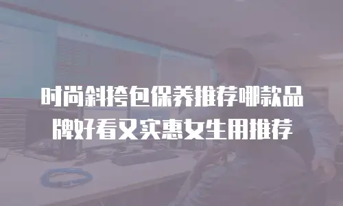 时尚斜挎包保养推荐哪款品牌好看又实惠女生用推荐