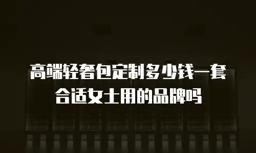 高端轻奢包定制多少钱一套合适女士用的品牌吗