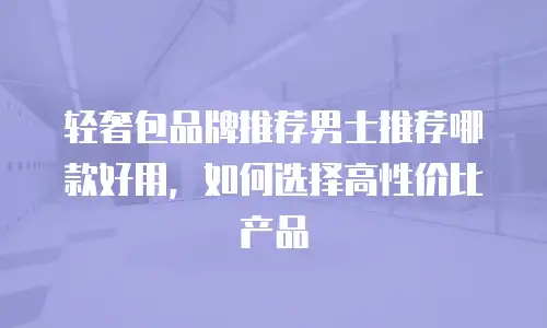 轻奢包品牌推荐男士推荐哪款好用，如何选择高性价比产品
