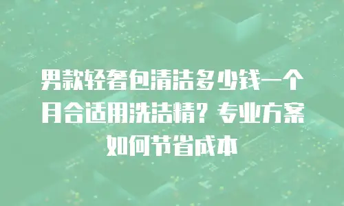 男款轻奢包清洁多少钱一个月合适用洗洁精？专业方案如何节省成本