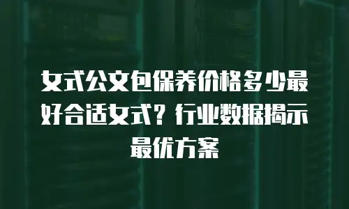 女式公文包保养价格多少最好合适女式？行业数据揭示最优方案