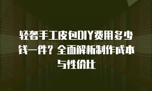 轻奢手工皮包DIY费用多少钱一件？全面解析制作成本与性价比