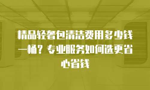 精品轻奢包清洁费用多少钱一桶？专业服务如何选更省心省钱