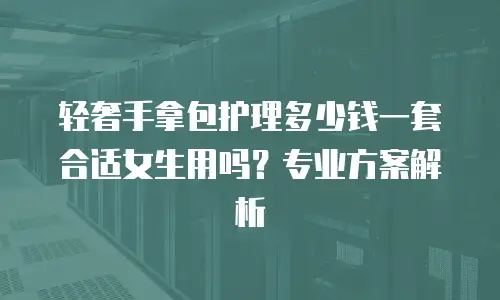 轻奢手拿包护理多少钱一套合适女生用吗？专业方案解析