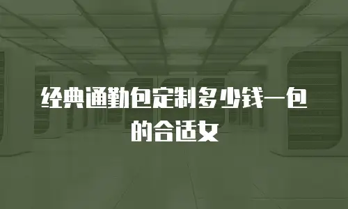 经典通勤包定制多少钱一包的合适女