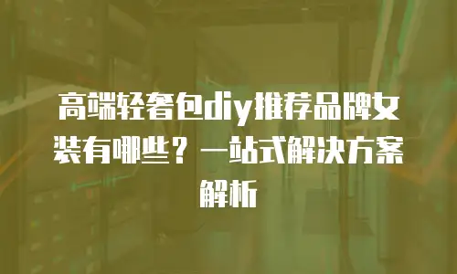 高端轻奢包diy推荐品牌女装有哪些？一站式解决方案解析