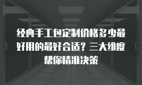 经典手工包定制价格多少最好用的最好合适？三大维度帮你精准决策