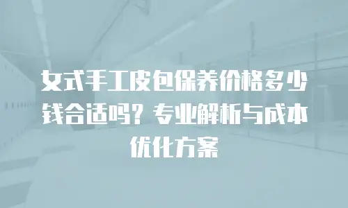 女式手工皮包保养价格多少钱合适吗？专业解析与成本优化方案