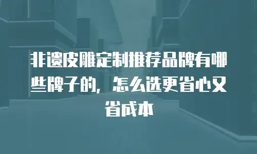 非遗皮雕定制推荐品牌有哪些牌子的，怎么选更省心又省成本