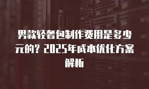 男款轻奢包制作费用是多少元的？2025年成本优化方案解析