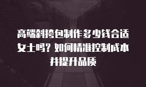 高端斜挎包制作多少钱合适女士吗？如何精准控制成本并提升品质